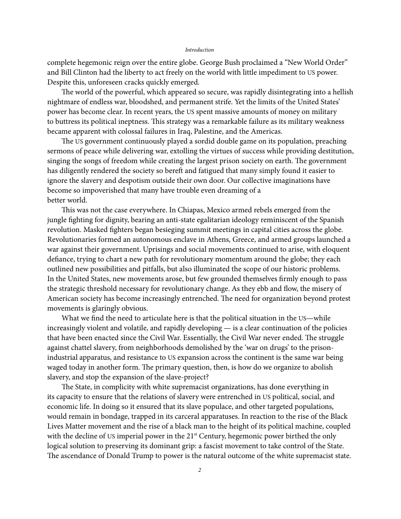 Introduction complete hegemonic reign over the entire globe. George Bush proclaimed a “New World Order” and Bill Clinton had the liberty to act freely on the world with little impediment to US power. Despite this, unforeseen cracks quickly emerged. “The world of the powerful, which appeared so secure, was rapidly disintegrating into a hellish nightmare of endless war, bloodshed, and permanent strife. Yet the limits of the United States’ power has become clear. In recent years, the US spent massive amounts of money on military to buttress its political ineptness. This strategy was a remarkable failure as its military weakness became apparent with colossal failures in Irag, Palestine, and the Americas. ‘The US government continuously played a sordid double game on its population, preaching sermons of peace while delivering war, extolling the virtues of success while providing destitution, singing the songs of freedom while creating the largest prison society on earth. The government has diligently rendered the society so bereft and fatigued that many simply found it casier to ignore the slavery and despotism outside their own door. Our collective imaginations have become so impoverished that many have trouble even dreaming of a better world. ‘This was not the case everywhere. In Chiapas, Mexico armed rebels emerged from the jungle fighting for dignity, bearing an anti-state egalitarian ideology reminiscent of the Spanish revolution. Masked fighters began besicging summit meetings in capital cities across the globe. Revolutionaries formed an autonomous enclave in Athens, Greece, and armed groups launched a war against their government. Uprisings and social movements continued to arise, with cloquent defiance, trying to chart a new path for revolutionary momentum around the globe; they cach outlined new possibilities and pitfalls, but also illuminated the scope of our historic problems, In the United States, new movements arose, but few grounded themselves firmly enough to pass the strategic threshold necessary for revolutionary change. As they ebb and flow, the misery of American society has become increasingly entrenched. The need for organization beyond protest movementsis glaringly obvious. What we find the need to articulate here is that the political situation in the Us—while increasingly violent and volatile, and rapidly developing — s a clear continuation of the policies that have been enacted since the Civil War. Essentially, the Civil War never ended. The struggle against chattel slavery, from neighborhoods demolished by the ‘war on drugs’ to the prison- industrial apparatus, and resistance to US expansion across the continent s the same war being waged today in another form. The primary question, then, is how do we organize to abolish slavery, and stop the expansion of the slave-project? ‘The State, in complicity with white supremacist organizations, has done everything in its capacity to ensure that the relations of slavery were entrenched in US political, social, and economic lfe. In doing so it ensured that ts slave populace, and other targeted populations, would remain in bondage, trapped in its carceral apparatuses. In reaction to the rise of the Black Lives Matter movement and the rise of a black man to the height of its political machine, coupled with the decline of US imperial power in the 21* Century, hegemonic power birthed the only logical solution to preserving its dominant grip: a fascist movement to take control of the State. ‘The ascendance of Donald Trump to power is the natural outcome of the white supremacist state.
